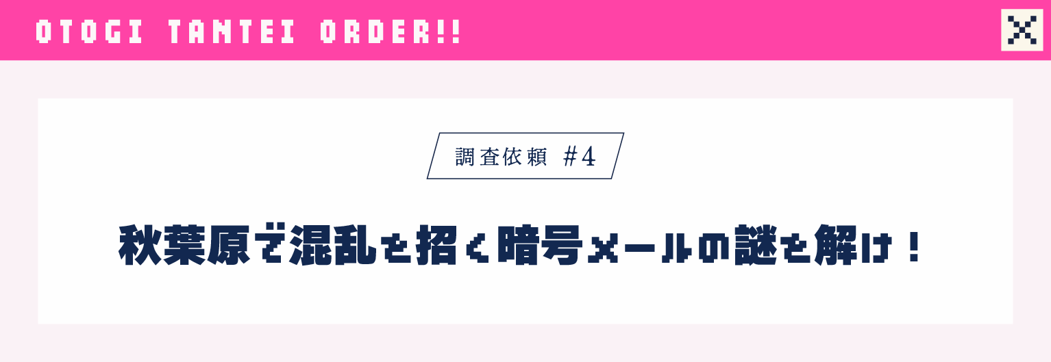 調査依頼#4 秋葉原で混乱を招く暗号メールの謎を解け！