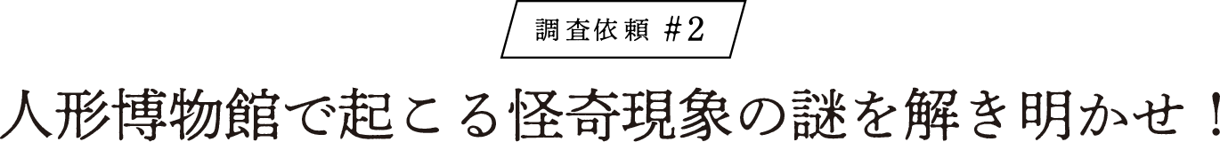 調査依頼#2 人形博物館で起こる怪奇現象の謎を解き明かせ！